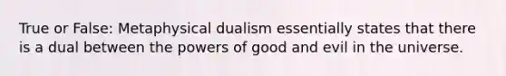 True or False: Metaphysical dualism essentially states that there is a dual between the powers of good and evil in the universe.