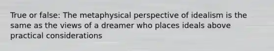 True or false: The metaphysical perspective of idealism is the same as the views of a dreamer who places ideals above practical considerations