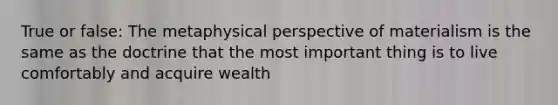 True or false: The metaphysical perspective of materialism is the same as the doctrine that the most important thing is to live comfortably and acquire wealth