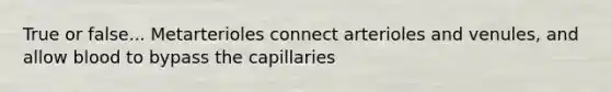 True or false... Metarterioles connect arterioles and venules, and allow blood to bypass the capillaries