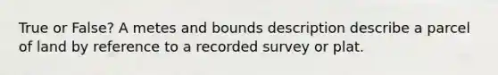 True or False? A metes and bounds description describe a parcel of land by reference to a recorded survey or plat.