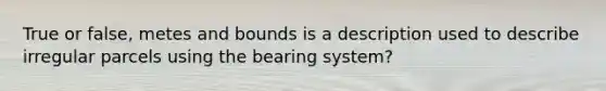 True or false, metes and bounds is a description used to describe irregular parcels using the bearing system?