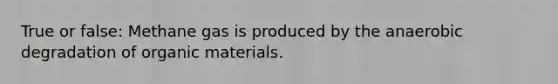 True or false: Methane gas is produced by the anaerobic degradation of organic materials.