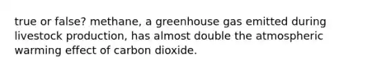 true or false? methane, a greenhouse gas emitted during livestock production, has almost double the atmospheric warming effect of carbon dioxide.