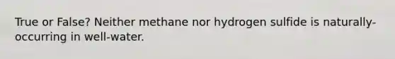 True or False? Neither methane nor hydrogen sulfide is naturally-occurring in well-water.