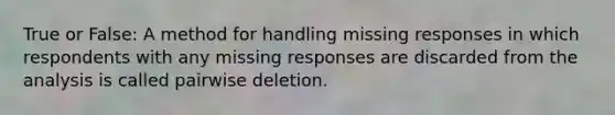 True or False: A method for handling missing responses in which respondents with any missing responses are discarded from the analysis is called pairwise deletion.