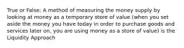 True or False: A method of measuring the money supply by looking at money as a temporary store of value (when you set aside the money you have today in order to purchase goods and services later on, you are using money as a store of value) is the Liquidity Approach