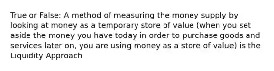 True or False: A method of measuring the money supply by looking at money as a temporary store of value (when you set aside the money you have today in order to purchase goods and services later on, you are using money as a store of value) is the Liquidity Approach