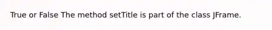 True or False The method setTitle is part of the class JFrame.