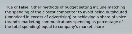 True or False: Other methods of budget setting include matching the spending of the closest competitor to avoid being outshouted (unnoticed in excess of advertising) or achieving a share of voice (brand's marketing communications spending as percentage of the total spending) equal to company's market share