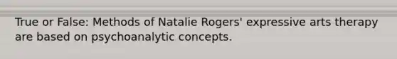 True or False: Methods of Natalie Rogers' expressive arts therapy are based on psychoanalytic concepts.