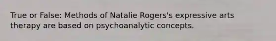 True or False: Methods of Natalie Rogers's expressive arts therapy are based on psychoanalytic concepts.