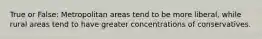 True or False: Metropolitan areas tend to be more liberal, while rural areas tend to have greater concentrations of conservatives.