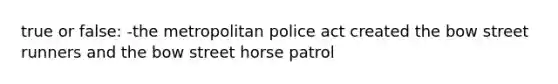 true or false: -the metropolitan police act created the bow street runners and the bow street horse patrol