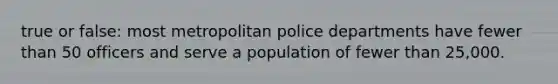 true or false: most metropolitan police departments have fewer than 50 officers and serve a population of fewer than 25,000.