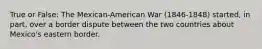 True or False: The Mexican-American War (1846-1848) started, in part, over a border dispute between the two countries about Mexico's eastern border.