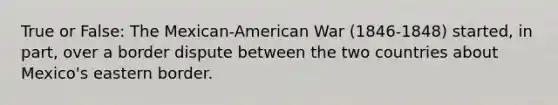 True or False: The Mexican-American War (1846-1848) started, in part, over a border dispute between the two countries about Mexico's eastern border.