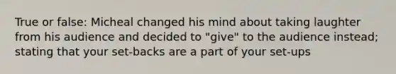 True or false: Micheal changed his mind about taking laughter from his audience and decided to "give" to the audience instead; stating that your set-backs are a part of your set-ups