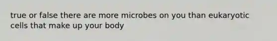 true or false there are more microbes on you than eukaryotic cells that make up your body