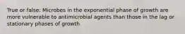 True or false: Microbes in the exponential phase of growth are more vulnerable to antimicrobial agents than those in the lag or stationary phases of growth