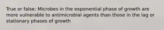 True or false: Microbes in the exponential phase of growth are more vulnerable to antimicrobial agents than those in the lag or stationary phases of growth