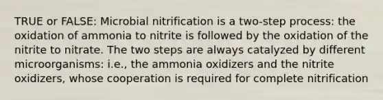 TRUE or FALSE: Microbial nitrification is a two-step process: the oxidation of ammonia to nitrite is followed by the oxidation of the nitrite to nitrate. The two steps are always catalyzed by different microorganisms: i.e., the ammonia oxidizers and the nitrite oxidizers, whose cooperation is required for complete nitrification