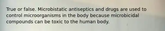 True or false. Microbistatic antiseptics and drugs are used to control microorganisms in the body because microbicidal compounds can be toxic to the human body.