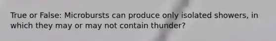 True or False: Microbursts can produce only isolated showers, in which they may or may not contain thunder?