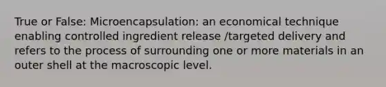 True or False: Microencapsulation: an economical technique enabling controlled ingredient release /targeted delivery and refers to the process of surrounding one or more materials in an outer shell at the macroscopic level.