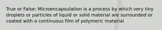 True or False: Microencapsulation is a process by which very tiny droplets or particles of liquid or solid material are surrounded or coated with a continuous film of polymeric material