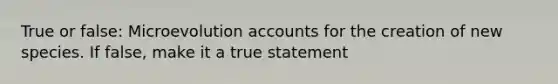 True or false: Microevolution accounts for the creation of new species. If false, make it a true statement