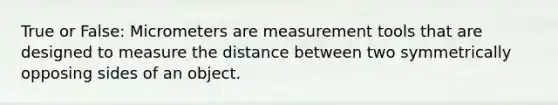 True or False: Micrometers are measurement tools that are designed to measure the distance between two symmetrically opposing sides of an object.