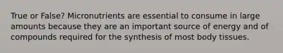 True or False? Micronutrients are essential to consume in large amounts because they are an important source of energy and of compounds required for the synthesis of most body tissues.