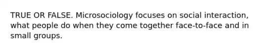 TRUE OR FALSE. Microsociology focuses on social interaction, what people do when they come together face-to-face and in small groups.