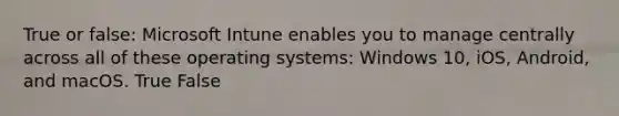 True or false: Microsoft Intune enables you to manage centrally across all of these operating systems: Windows 10, iOS, Android, and macOS. True False