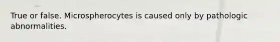 True or false. Microspherocytes is caused only by pathologic abnormalities.