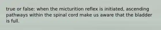 true or false: when the micturition reflex is initiated, ascending pathways within the spinal cord make us aware that the bladder is full.