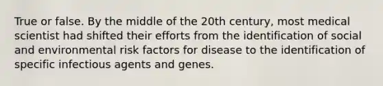 True or false. By the middle of the 20th century, most medical scientist had shifted their efforts from the identification of social and environmental risk factors for disease to the identification of specific infectious agents and genes.