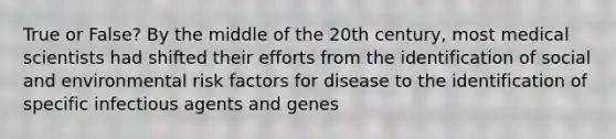 True or False? By the middle of the 20th century, most medical scientists had shifted their efforts from the identification of social and environmental risk factors for disease to the identification of specific infectious agents and genes