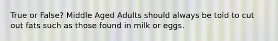 True or False? Middle Aged Adults should always be told to cut out fats such as those found in milk or eggs.