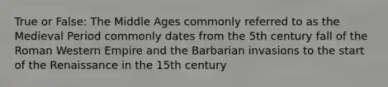 True or False: The Middle Ages commonly referred to as the Medieval Period commonly dates from the 5th century fall of the Roman Western Empire and the Barbarian invasions to the start of the Renaissance in the 15th century