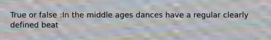 True or false :In the middle ages dances have a regular clearly defined beat