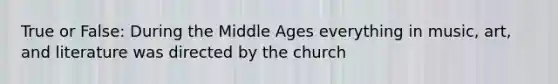 True or False: During the Middle Ages everything in music, art, and literature was directed by the church