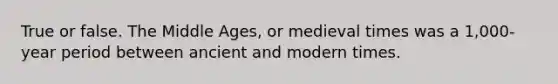 True or false. The Middle Ages, or medieval times was a 1,000-year period between ancient and modern times.