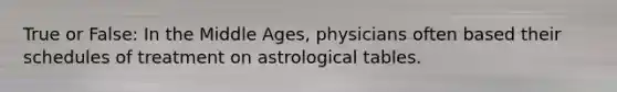 True or False: In the Middle Ages, physicians often based their schedules of treatment on astrological tables.