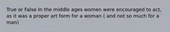 True or False In the middle ages women were encouraged to act, as it was a proper art form for a woman ( and not so much for a man)