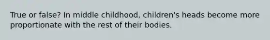 True or false? In middle childhood, children's heads become more proportionate with the rest of their bodies.