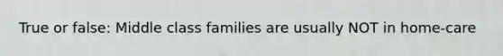 True or false: Middle class families are usually NOT in home-care