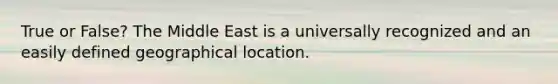 True or False? The Middle East is a universally recognized and an easily defined geographical location.