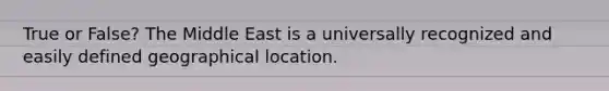 True or False? The Middle East is a universally recognized and easily defined geographical location.